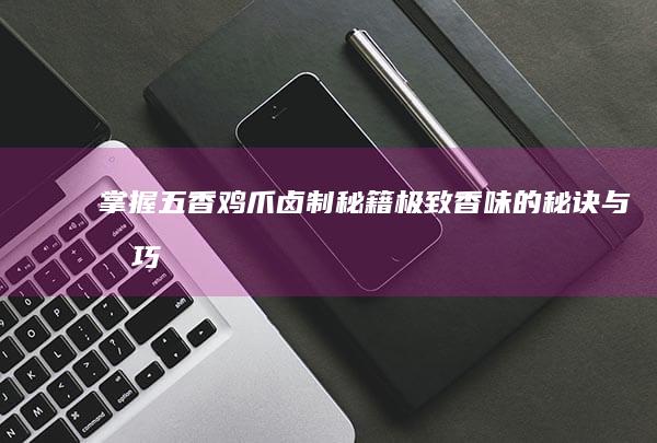 掌握五香鸡爪卤制秘籍：极致香味的秘诀与技巧